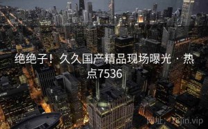 绝绝子！久久国产精品现场曝光 · 热点7536