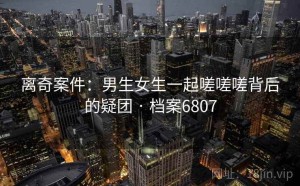 离奇案件：男生女生一起嗟嗟嗟背后的疑团 · 档案6807