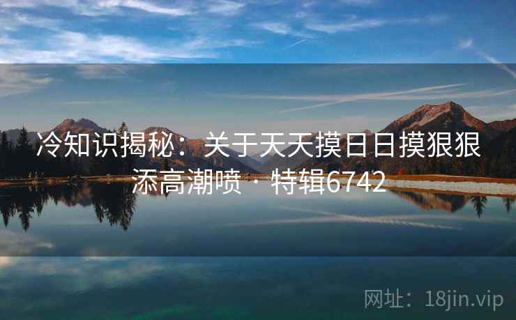 冷知识揭秘：关于天天摸日日摸狠狠添高潮喷 · 特辑6742