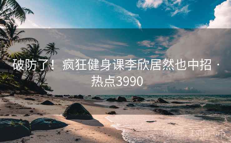破防了！疯狂健身课李欣居然也中招 · 热点3990