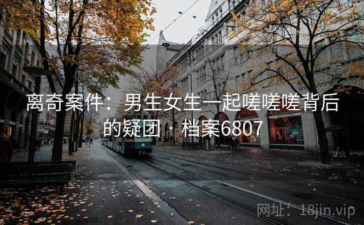 离奇案件:男生女生一起嗟嗟嗟背后的疑团 · 档案6807 离奇案件:男生女生一起嗟嗟嗟背后的疑团 · 档案6807