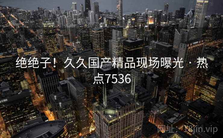 绝绝子!久久国产精品现场曝光 · 热点7536 绝绝子!久久国产精品现场曝光 · 热点7536