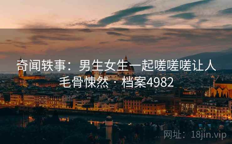 奇闻轶事:男生女生一起嗟嗟嗟让人毛骨悚然 · 档案4982 奇闻轶事:男生女生一起嗟嗟嗟让人毛骨悚然 · 档案4982