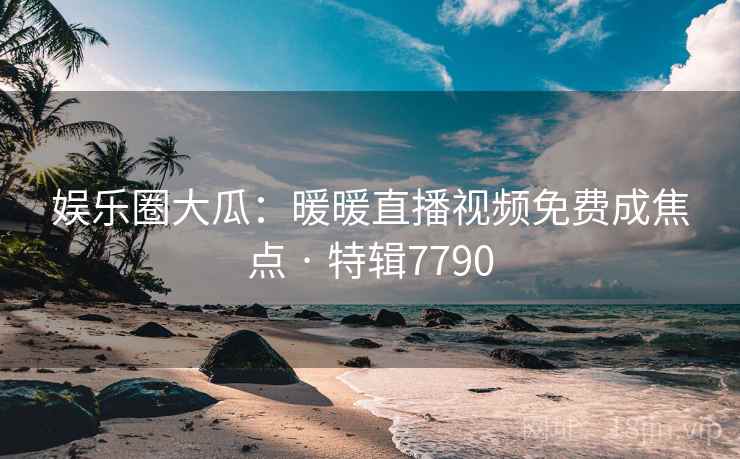 娱乐圈大瓜:暖暖直播视频免费成焦点 · 特辑7790 娱乐圈大瓜:暖暖直播视频免费成焦点 · 特辑7790