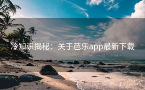 冷知识揭秘：关于芭乐app最新下载