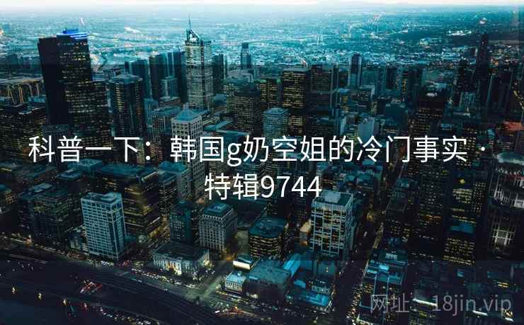 科普一下：韩国g奶空姐的冷门事实 · 特辑9744